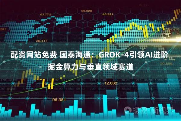 配资网站免费 国泰海通：GROK-4引领AI进阶 掘金算力与垂直领域赛道
