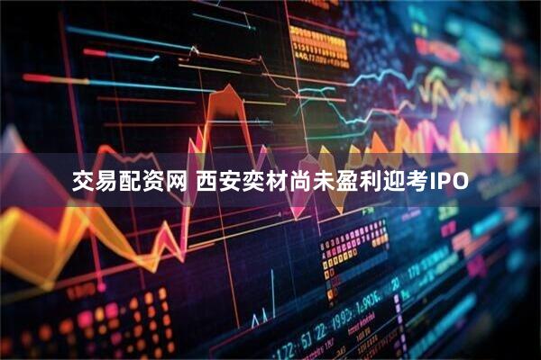 交易配资网 西安奕材尚未盈利迎考IPO