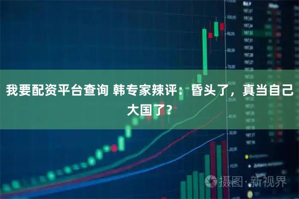 我要配资平台查询 韩专家辣评：昏头了，真当自己大国了？