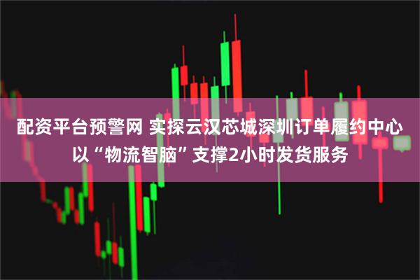 配资平台预警网 实探云汉芯城深圳订单履约中心以“物流智脑”支撑2小时发货服务