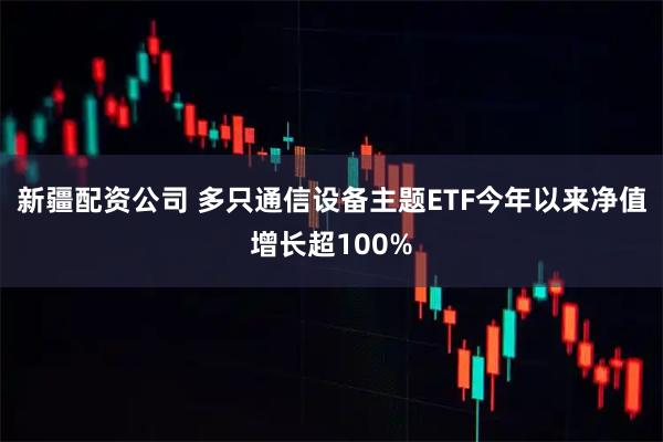 新疆配资公司 多只通信设备主题ETF今年以来净值增长超100%